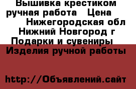 Вышивка крестиком,ручная работа › Цена ­ 5 000 - Нижегородская обл., Нижний Новгород г. Подарки и сувениры » Изделия ручной работы   